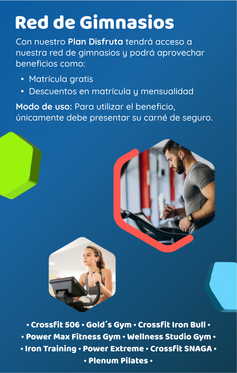 Con nuestro Plan Disfruta tendrá acceso a nuestra red de gimnasios y podrá aprovechar beneficios como: Matrícula gratis, Descuentos en matrícula y mensualidad. Modo de uso: Para utilizar el beneficio únicamente debe presentar su carné de seguro.