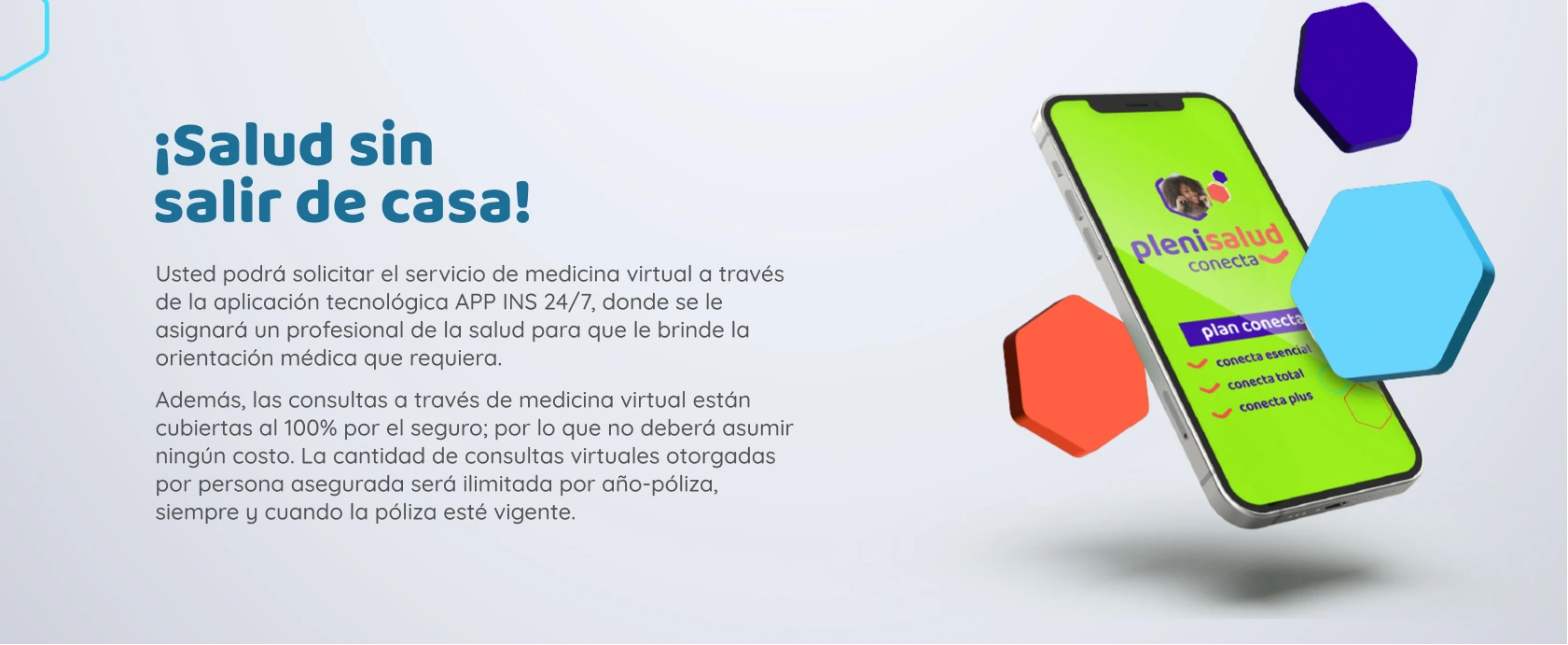 Usted podrá solicitar el servicio de medicina virtual a través de la aplicación tecnológica APP INS 24/7, donde se le asignará un profesional de la salud para que le brinde la orientación médica que requiera. Además, las consultas a través de medicina virtual están cubiertas al 100% por el seguro; por lo que no deberá asumir ningún costo. La cantidad de consultas virtuales otorgadas por persona asegurada será ilimitada por año-póliza, siempre y cuando la póliza esté vigente.