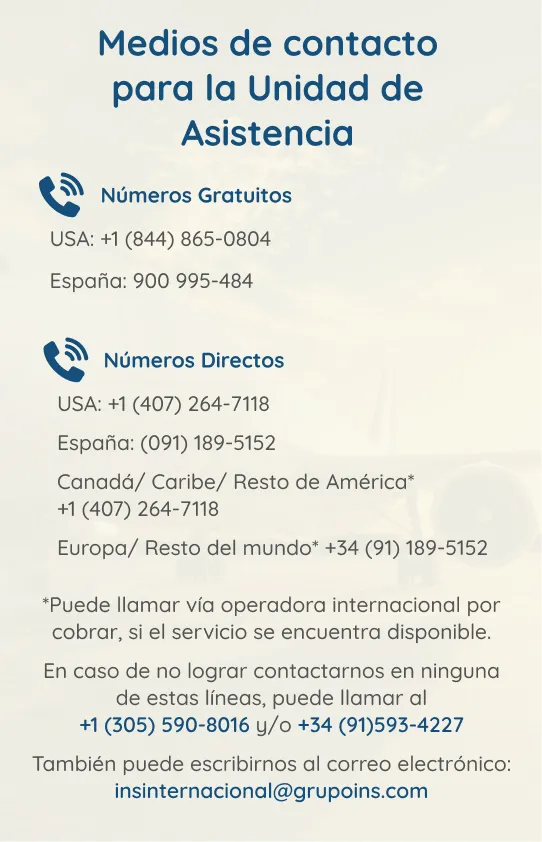 Imagen: Contactos unidad de asistencia. Números gratuitos: USA: +1(844) 865-0804, España: 900-995-484. Números directos: USA:+1(407)264-7118. España:(091)189-5152. Canadá/Caribe/Resto de América* +1(407)264-7118. Europa/Resto del Mundo* +34(91)189-5152. *Puede llamar vía operadora internacional por cobrar, si el servicio se encuentra disponible. En caso de no lograr contactar, puede llamar al +1(305)590-8016 y/o +34(91)593-4227. Puede escribir al correo: insinternacional@grupoins.com
