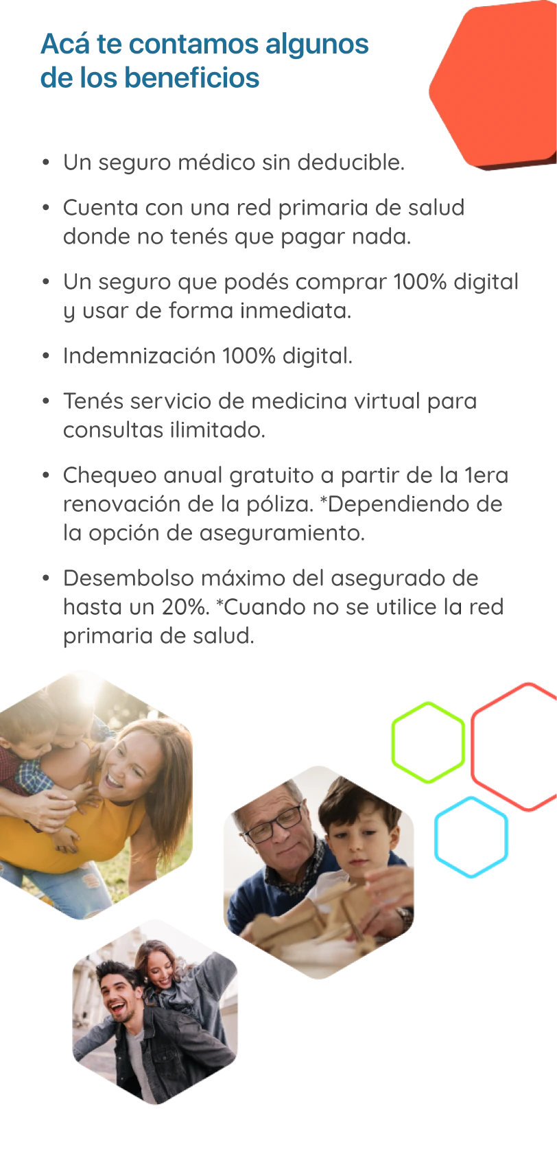 Imagen: Algunos beneficios son: Seguro médico sin deducible, cuenta con una red primaria de salud donde no tenés que pagar nada, un seguro que podés comprar 100% digital y usar de forma inmediata, indemnización 100% digital, servicio de medicina virtual para consultas ilimitado, chequeo anual gratuito a partir de la primera renovación de la póliza.*Dependiendo de la opción de aseguramiento, Desembolso máximo del asegurado de hasta un 20% cuando no se utilice la red primaria de salud.